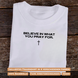 Believe in what you pray for Frauen Shirt